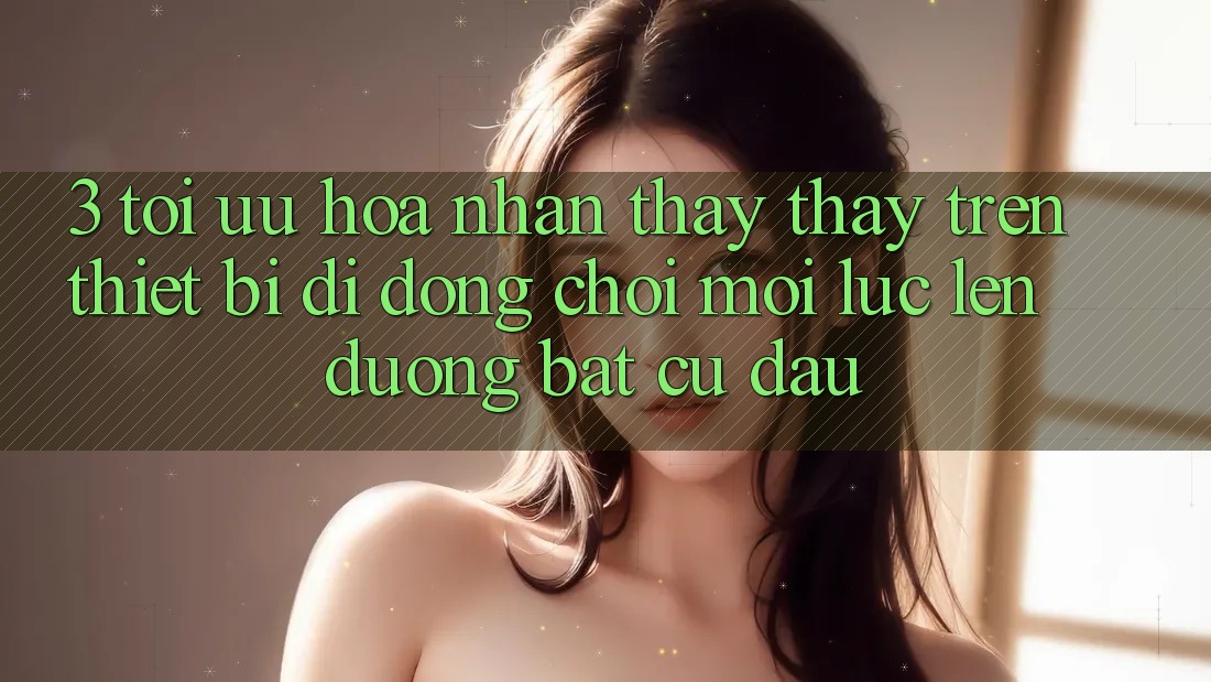 3. Tối Ưu Hóa Nhận thấy thấy Trên Thiết Bị Di Động: Chơi Mọi Lúc, Lên đường Bất Cứ Đâu