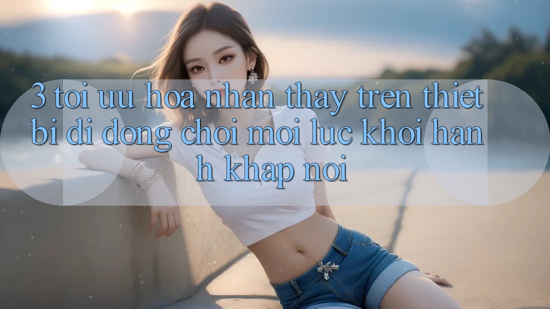 3. Tối Ưu Hóa Nhận thấy Trên Thiết Bị Di Động: Chơi Mọi Lúc, Khởi hành Khắp nơi