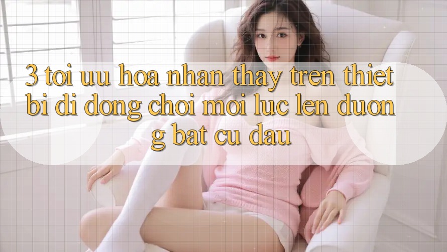 3. Tối Ưu Hóa Nhận thấy Trên Thiết Bị Di Động: Chơi Mọi Lúc, Lên đường Bất cứ đâu