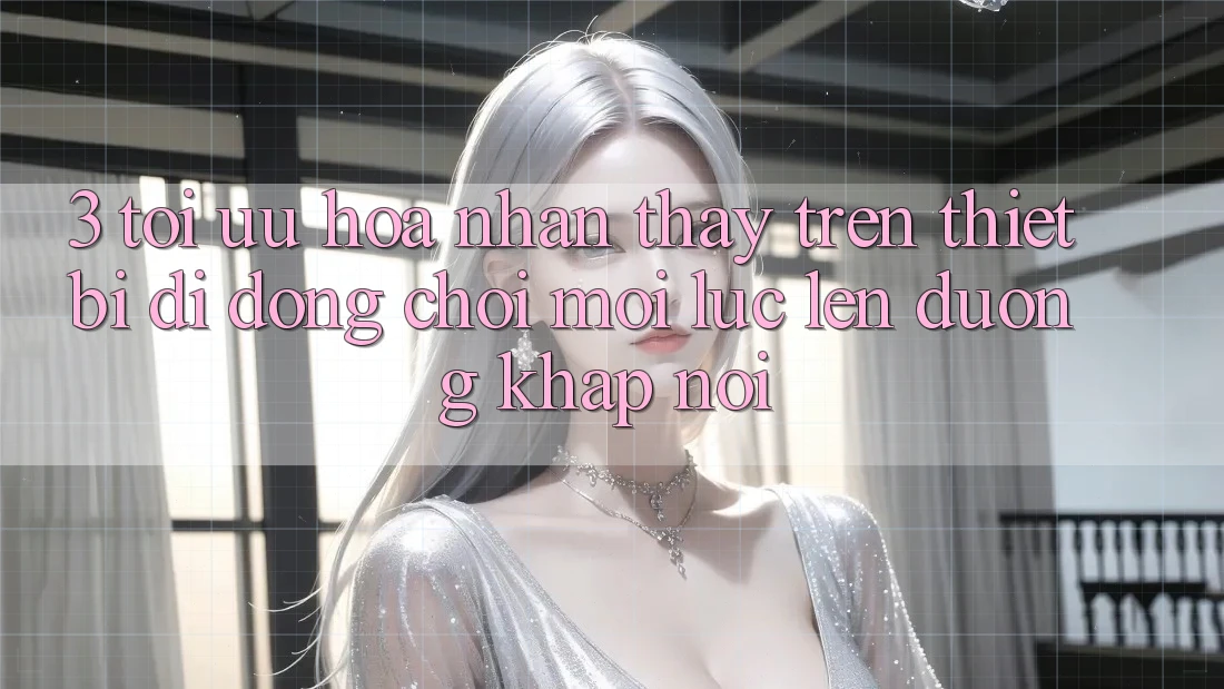 3. Tối Ưu Hóa Nhận thấy Trên Thiết Bị Di Động: Chơi Mọi Lúc, Lên đường Khắp nơi