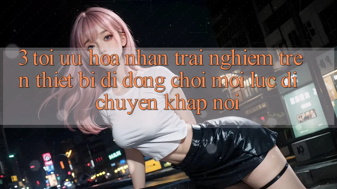 3. Tối Ưu Hóa Nhận trải nghiệm Trên Thiết Bị Di Động: Chơi Mọi Lúc, Di chuyển Khắp nơi 3. Tối Ưu Hóa Nhận trải nghiệm Trên Thiết Bị Di Động: Chơi Mọi Lúc, Di chuyển Khắp nơi