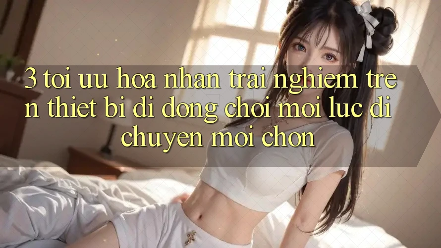 3. Tối Ưu Hóa Nhận trải nghiệm Trên Thiết Bị Di Động: Chơi Mọi Lúc, Di chuyển Mọi chốn