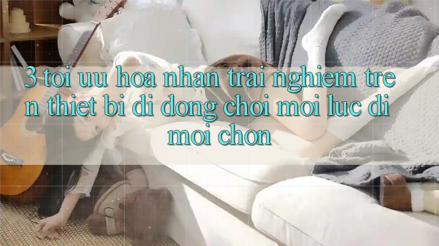 3. Tối Ưu Hóa Nhận trải nghiệm Trên Thiết Bị Di Động: Chơi Mọi Lúc, Đi Mọi chốn