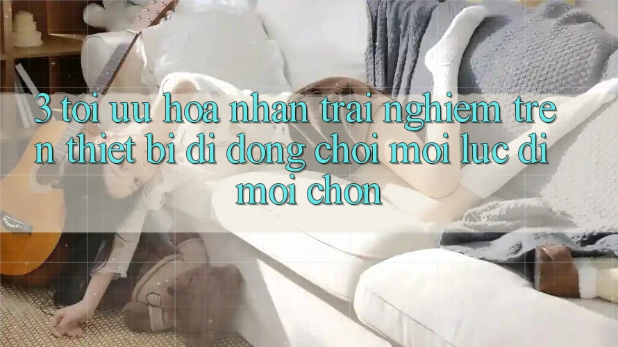 3. Tối Ưu Hóa Nhận trải nghiệm Trên Thiết Bị Di Động: Chơi Mọi Lúc, Đi Mọi chốn 3. Tối Ưu Hóa Nhận trải nghiệm Trên Thiết Bị Di Động: Chơi Mọi Lúc, Đi Mọi chốn