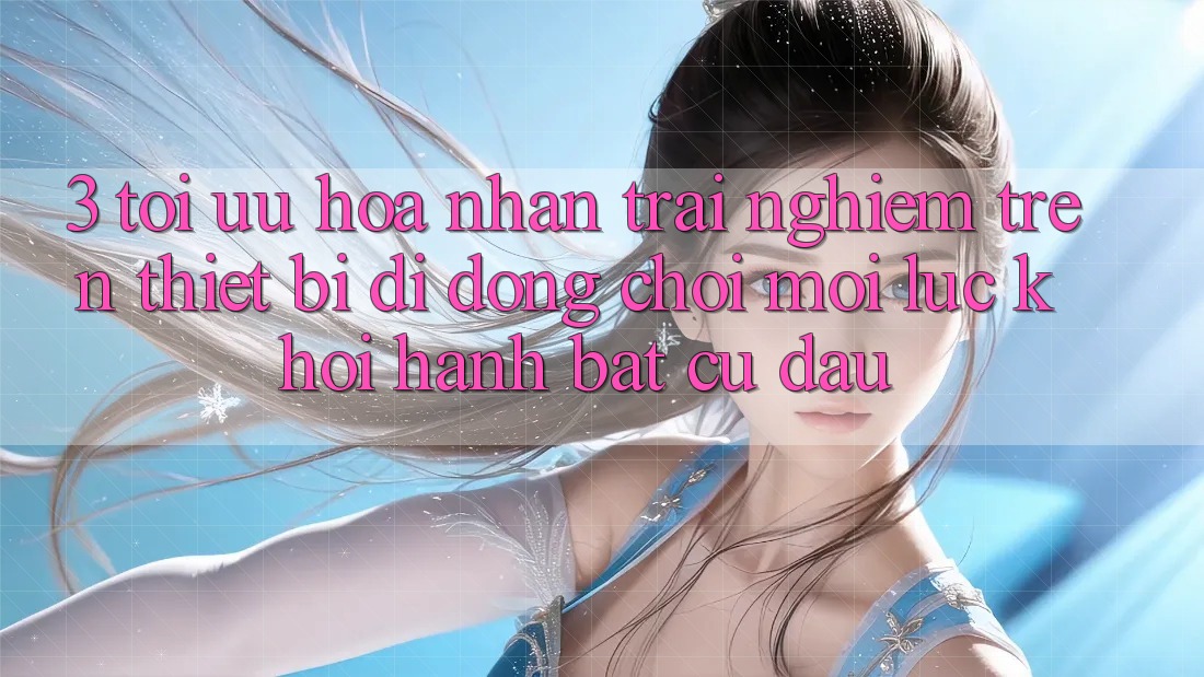 3. Tối Ưu Hóa Nhận trải nghiệm Trên Thiết Bị Di Động: Chơi Mọi Lúc, Khởi hành Bất cứ đâu