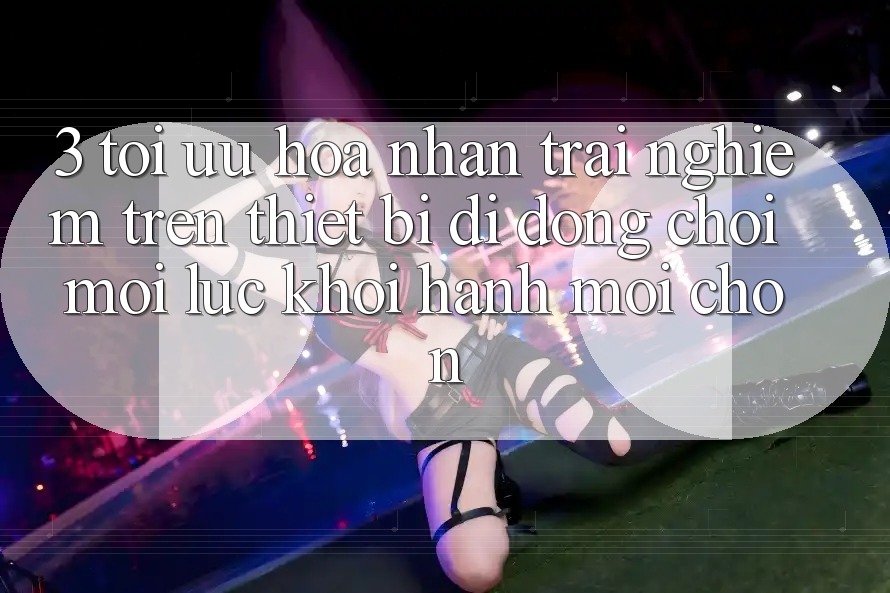 3. Tối Ưu Hóa Nhận trải nghiệm Trên Thiết Bị Di Động: Chơi Mọi Lúc, Khởi hành Mọi chốn