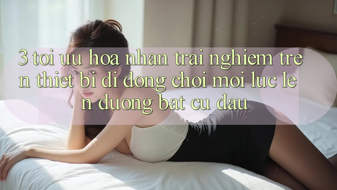 3. Tối Ưu Hóa Nhận trải nghiệm Trên Thiết Bị Di Động: Chơi Mọi Lúc, Lên đường Bất Cứ Đâu