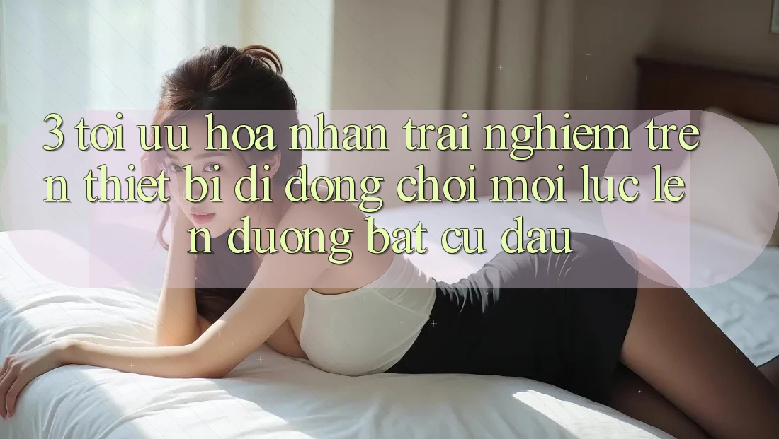 3. Tối Ưu Hóa Nhận trải nghiệm Trên Thiết Bị Di Động: Chơi Mọi Lúc, Lên đường Bất Cứ Đâu