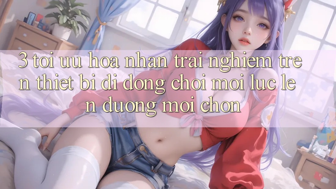 3. Tối Ưu Hóa Nhận trải nghiệm Trên Thiết Bị Di Động: Chơi Mọi Lúc, Lên đường Mọi chốn