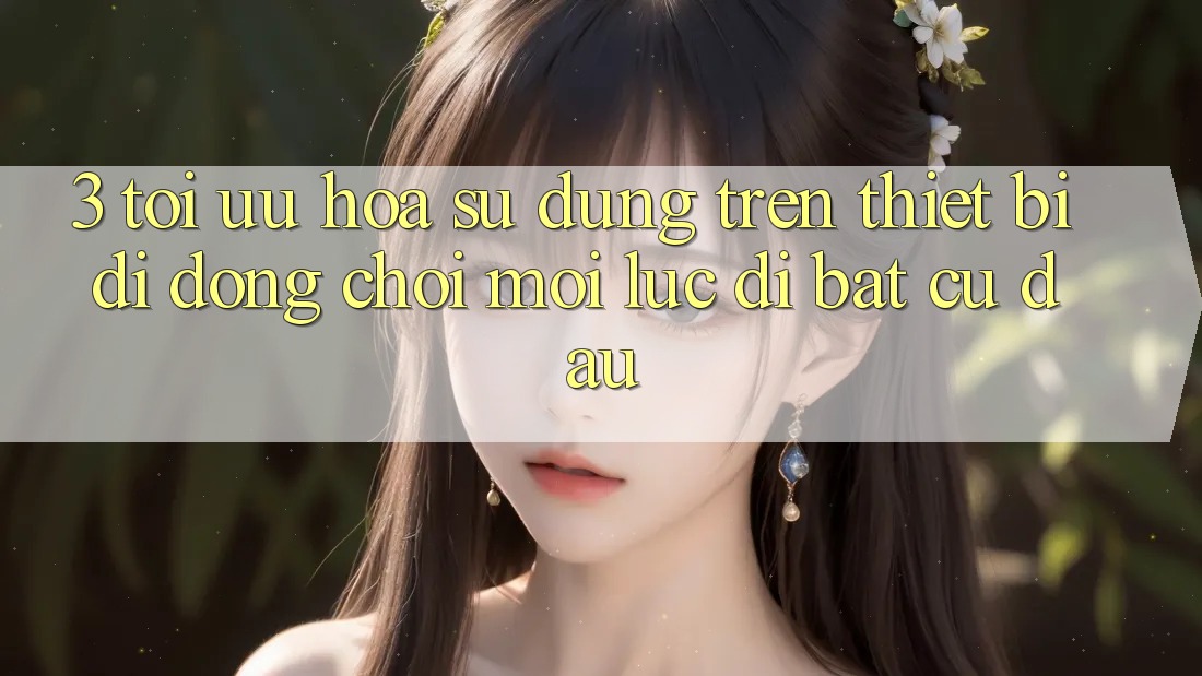 3. Tối Ưu Hóa Sử dụng Trên Thiết Bị Di Động: Chơi Mọi Lúc, Đi Bất Cứ Đâu