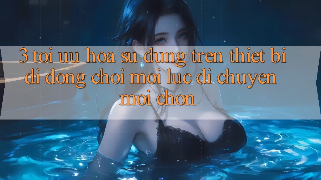 3. Tối Ưu Hóa Sử dụng Trên Thiết Bị Di Động: Chơi Mọi Lúc, Di chuyển Mọi chốn