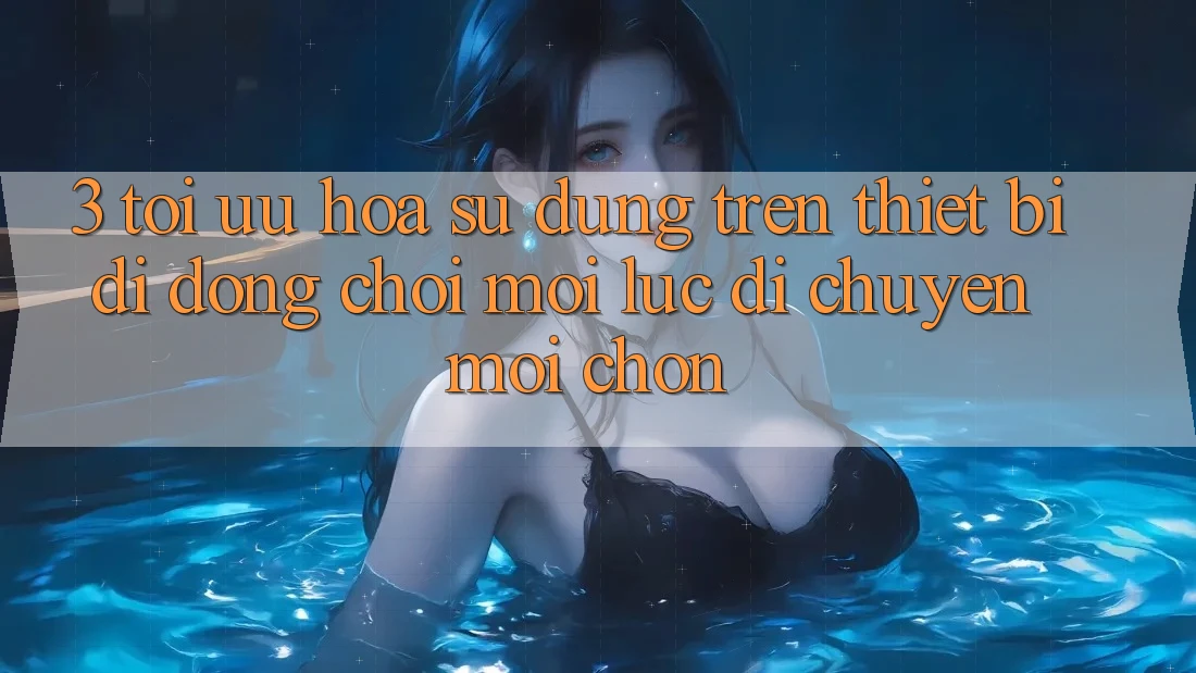 3. Tối Ưu Hóa Sử dụng Trên Thiết Bị Di Động: Chơi Mọi Lúc, Di chuyển Mọi chốn