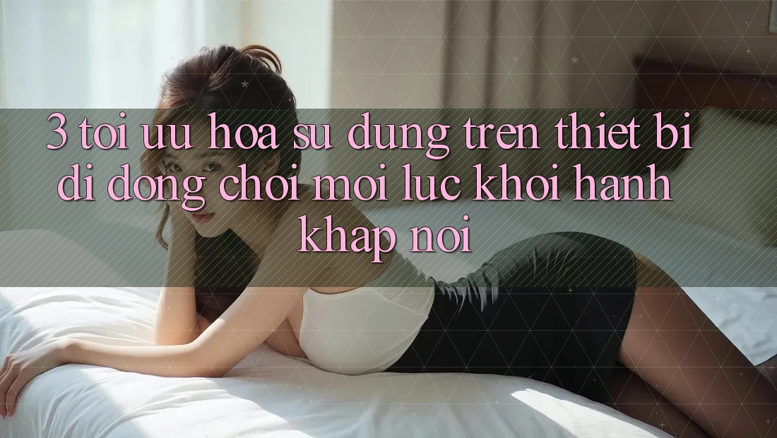 3. Tối Ưu Hóa Sử dụng Trên Thiết Bị Di Động: Chơi Mọi Lúc, Khởi hành Khắp nơi