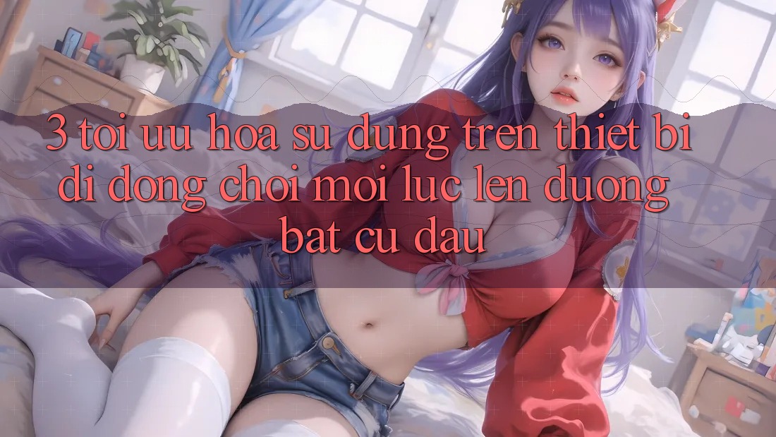 3. Tối Ưu Hóa Sử dụng Trên Thiết Bị Di Động: Chơi Mọi Lúc, Lên đường Bất Cứ Đâu
