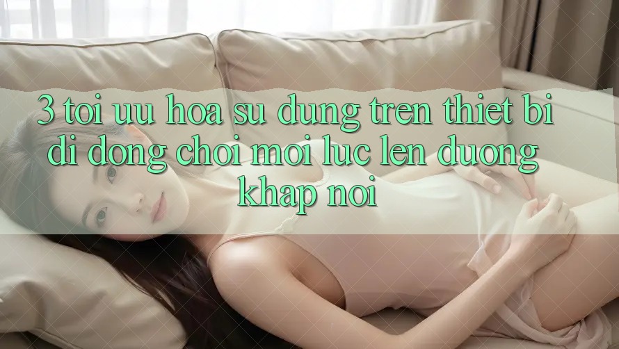 3. Tối Ưu Hóa Sử dụng Trên Thiết Bị Di Động: Chơi Mọi Lúc, Lên đường Khắp nơi