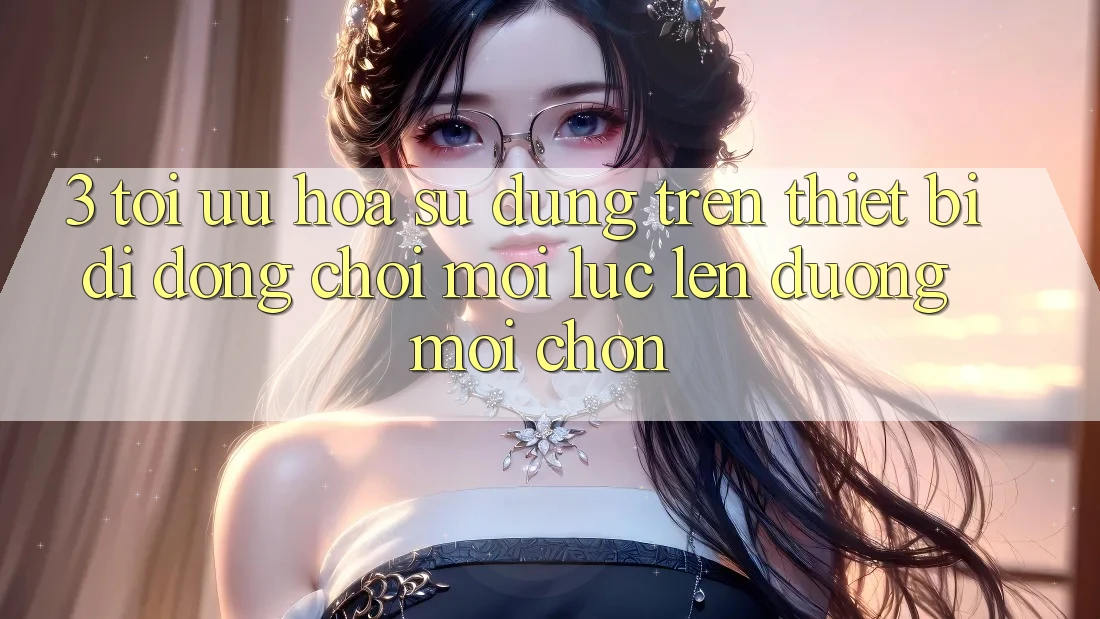 3. Tối Ưu Hóa Sử dụng Trên Thiết Bị Di Động: Chơi Mọi Lúc, Lên đường Mọi chốn 3. Tối Ưu Hóa Sử dụng Trên Thiết Bị Di Động: Chơi Mọi Lúc, Lên đường Mọi chốn