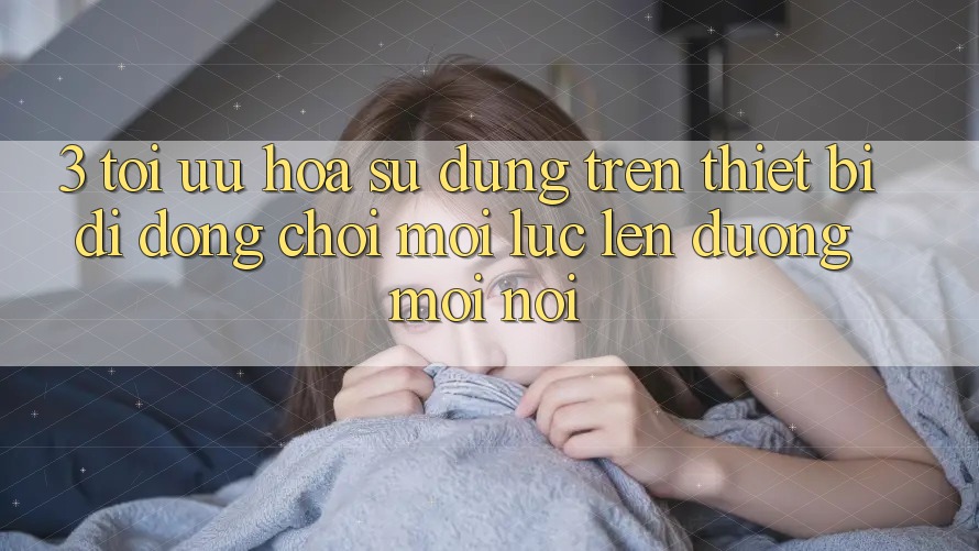 3. Tối Ưu Hóa Sử dụng Trên Thiết Bị Di Động: Chơi Mọi Lúc, Lên đường Mọi nơi