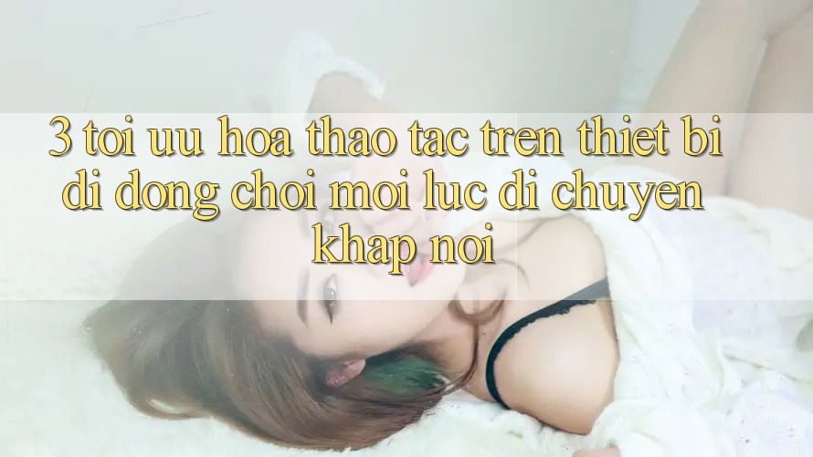 3. Tối Ưu Hóa Thao tác Trên Thiết Bị Di Động: Chơi Mọi Lúc, Di chuyển Khắp nơi