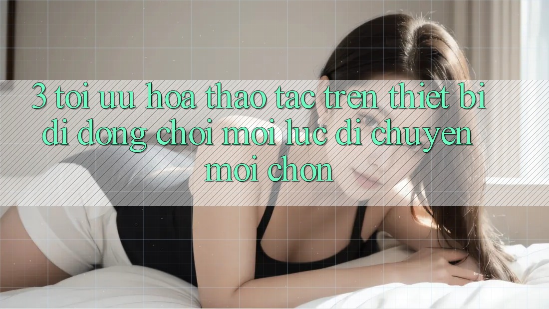 3. Tối Ưu Hóa Thao tác Trên Thiết Bị Di Động: Chơi Mọi Lúc, Di chuyển Mọi chốn
