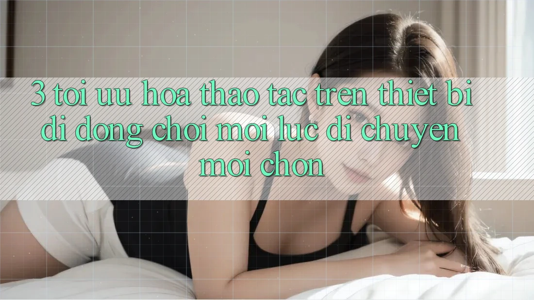 3. Tối Ưu Hóa Thao tác Trên Thiết Bị Di Động: Chơi Mọi Lúc, Di chuyển Mọi chốn