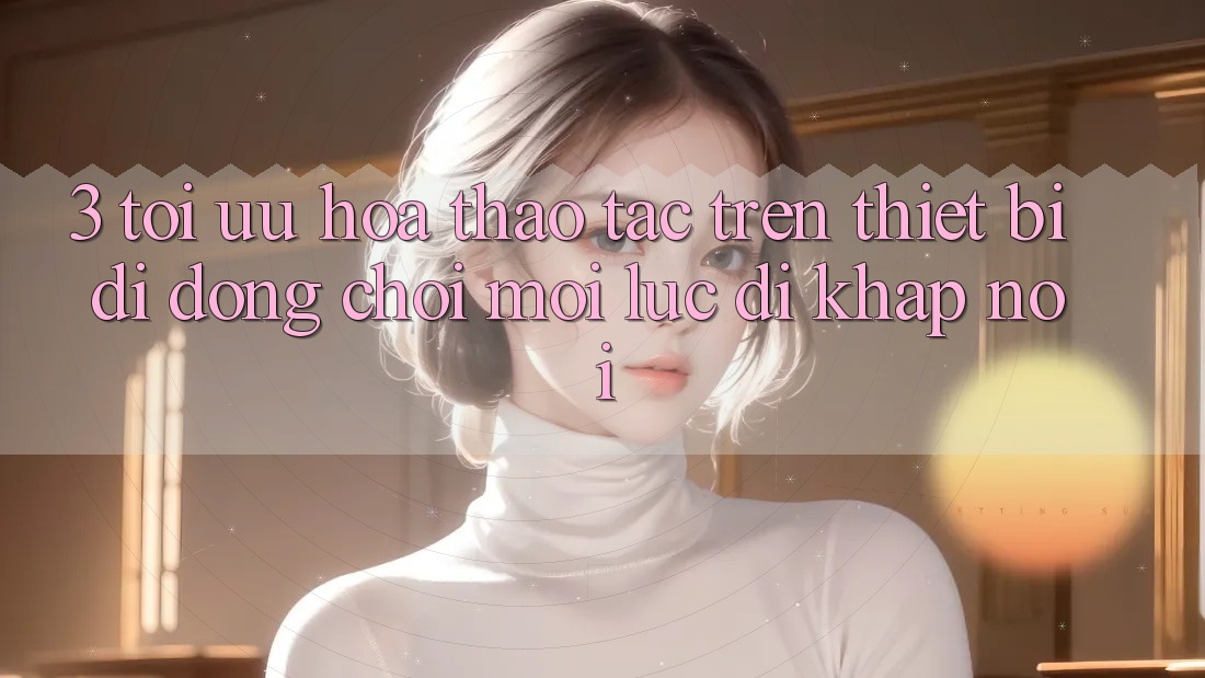 3. Tối Ưu Hóa Thao tác Trên Thiết Bị Di Động: Chơi Mọi Lúc, Đi Khắp nơi