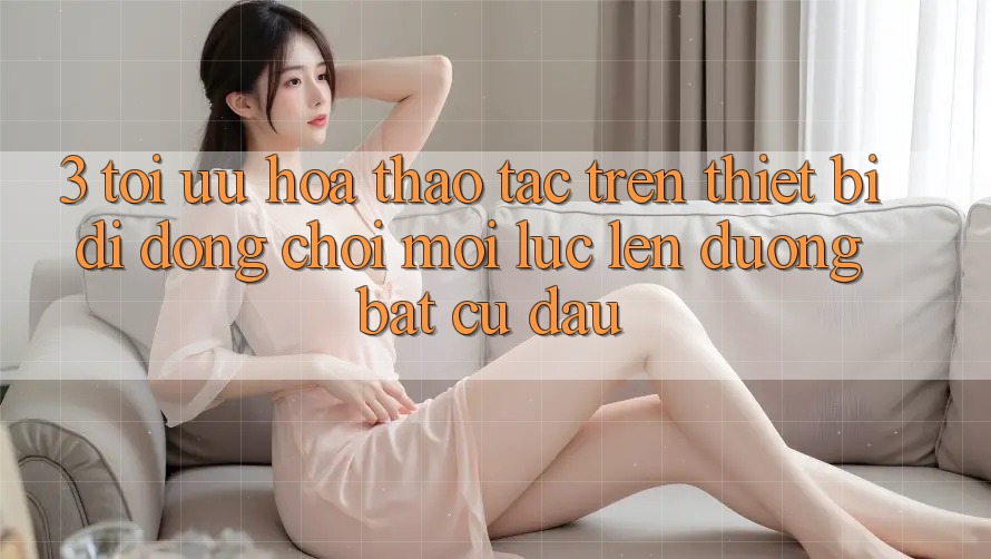 3. Tối Ưu Hóa Thao tác Trên Thiết Bị Di Động: Chơi Mọi Lúc, Lên đường Bất Cứ Đâu