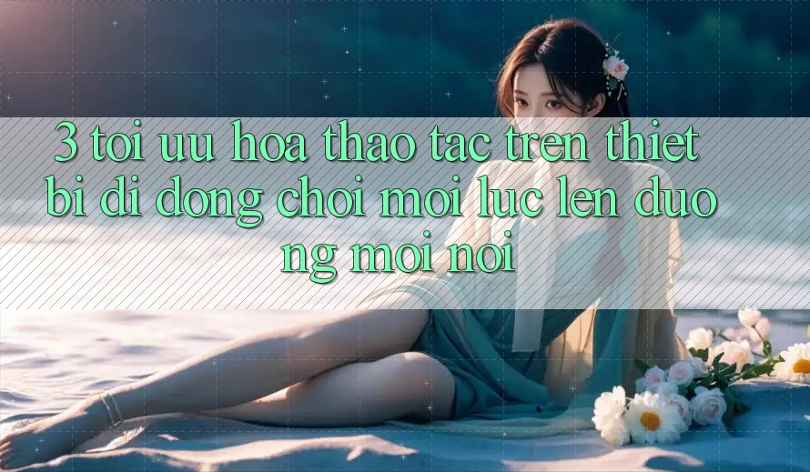 3. Tối Ưu Hóa Thao tác Trên Thiết Bị Di Động: Chơi Mọi Lúc, Lên đường Mọi nơi