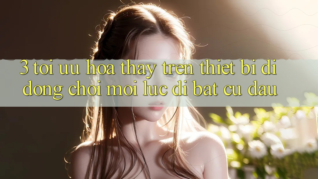 3. Tối Ưu Hóa Thấy Trên Thiết Bị Di Động: Chơi Mọi Lúc, Đi Bất Cứ Đâu