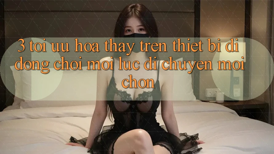 3. Tối Ưu Hóa Thấy Trên Thiết Bị Di Động: Chơi Mọi Lúc, Di chuyển Mọi chốn