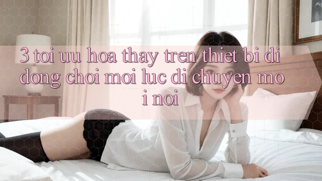 3. Tối Ưu Hóa Thấy Trên Thiết Bị Di Động: Chơi Mọi Lúc, Di chuyển Mọi nơi