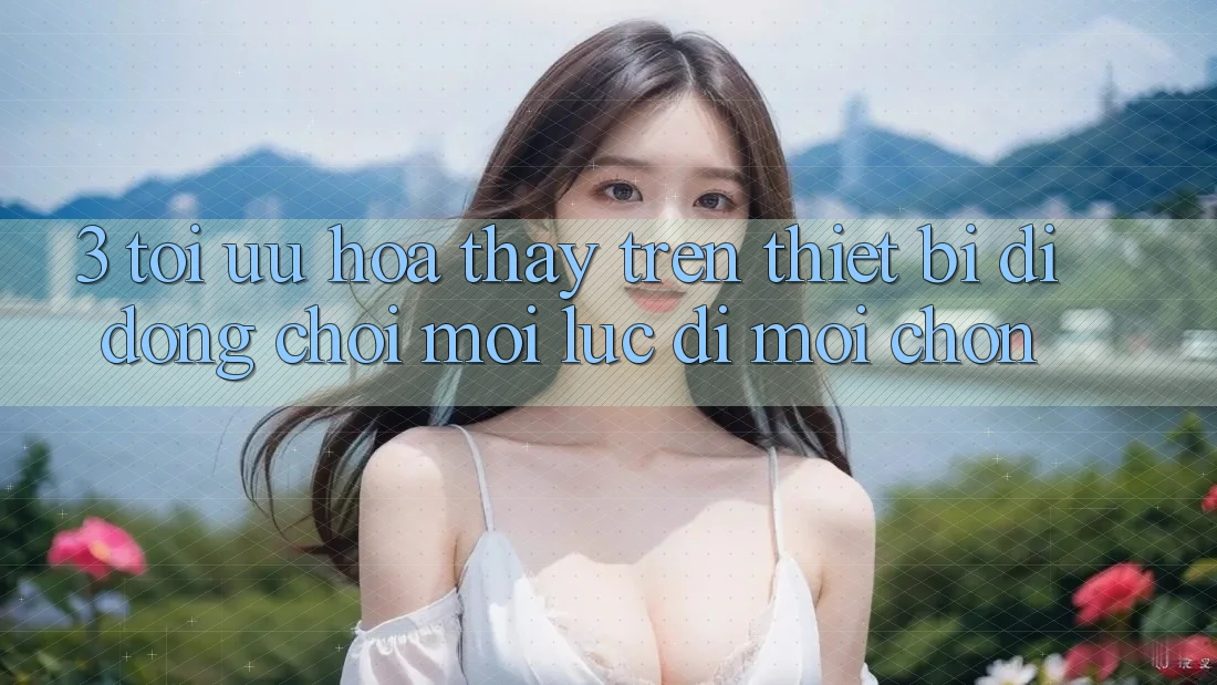 3. Tối Ưu Hóa Thấy Trên Thiết Bị Di Động: Chơi Mọi Lúc, Đi Mọi chốn