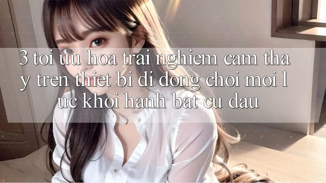 3. Tối Ưu Hóa Trải nghiệm cảm thấy Trên Thiết Bị Di Động: Chơi Mọi Lúc, Khởi hành Bất Cứ Đâu