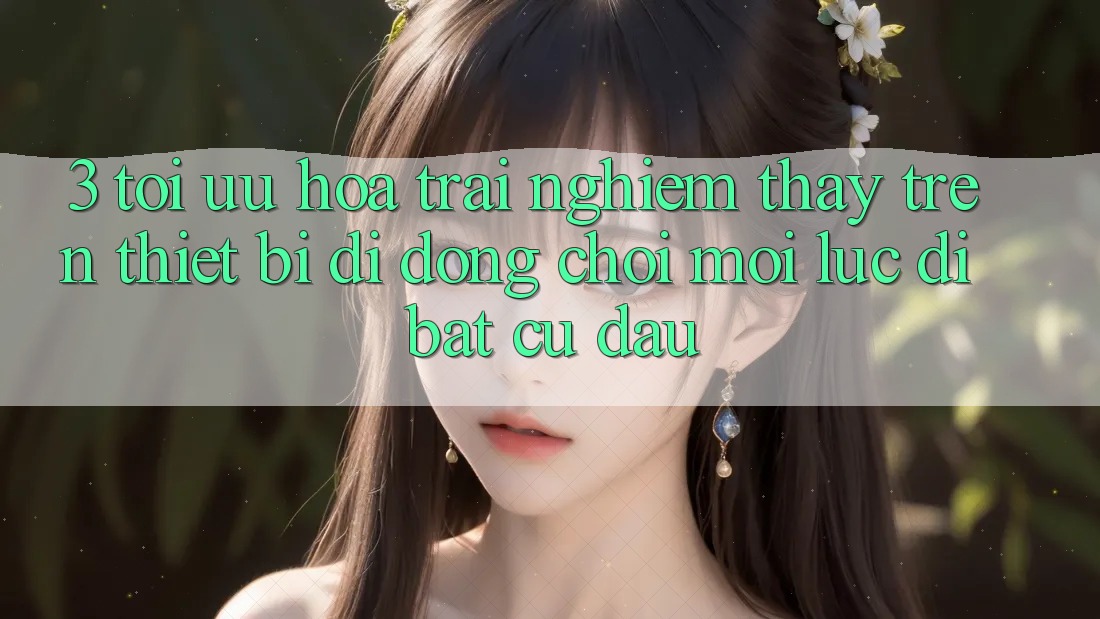 3. Tối Ưu Hóa Trải nghiệm thấy Trên Thiết Bị Di Động: Chơi Mọi Lúc, Đi Bất Cứ Đâu