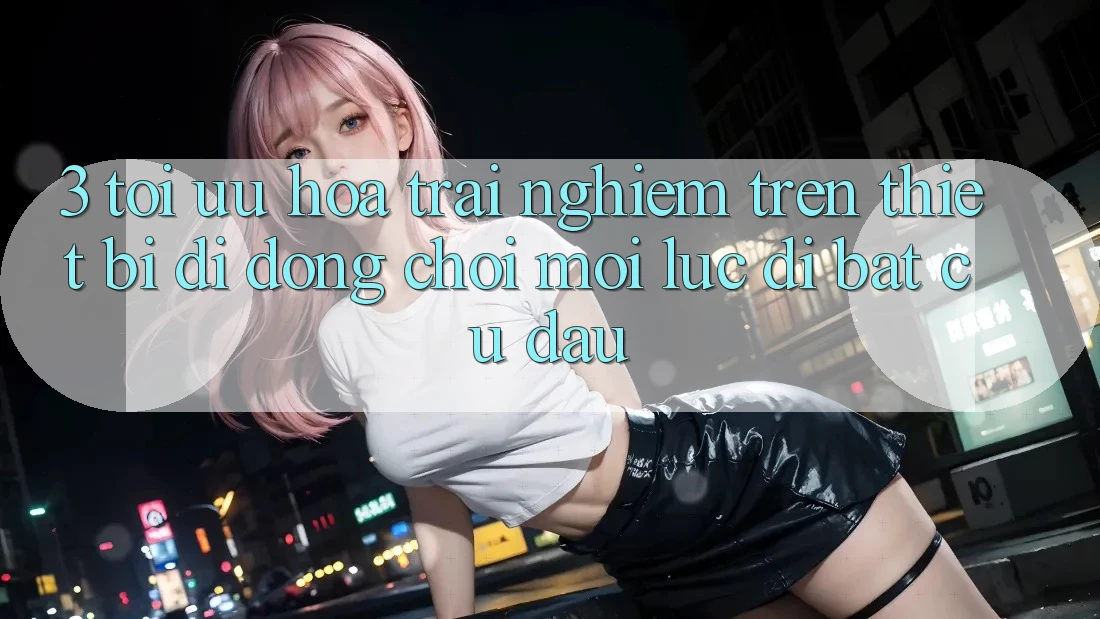 3. Tối Ưu Hóa Trải Nghiệm Trên Thiết Bị Di Động: Chơi Mọi Lúc, Đi Bất Cứ Đâu