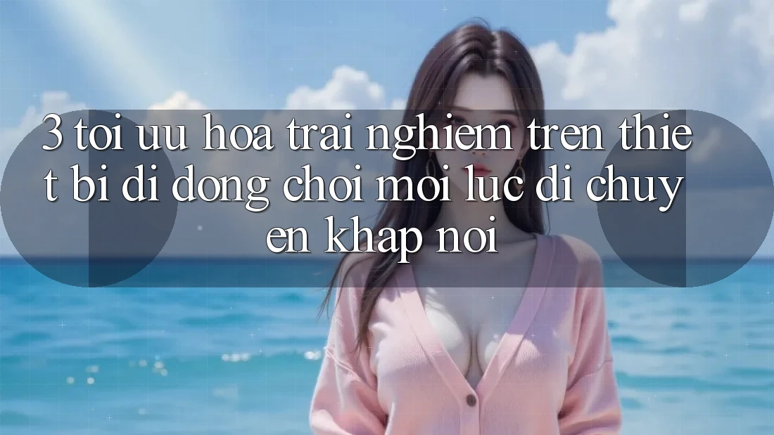 3. Tối Ưu Hóa Trải Nghiệm Trên Thiết Bị Di Động: Chơi Mọi Lúc, Di chuyển Khắp nơi