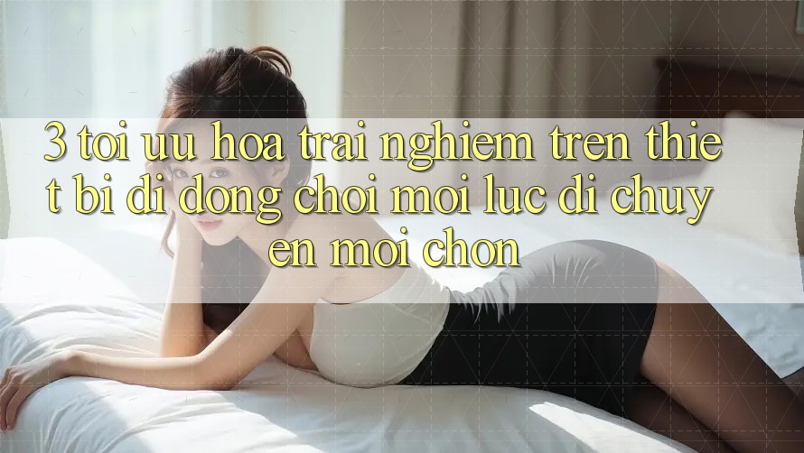3. Tối Ưu Hóa Trải nghiệm Trên Thiết Bị Di Động: Chơi Mọi Lúc, Di chuyển Mọi chốn