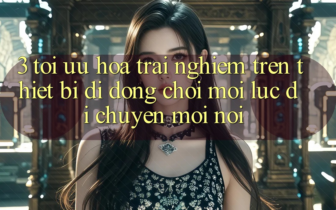 3. Tối Ưu Hóa Trải Nghiệm Trên Thiết Bị Di Động: Chơi Mọi Lúc, Di chuyển Mọi nơi