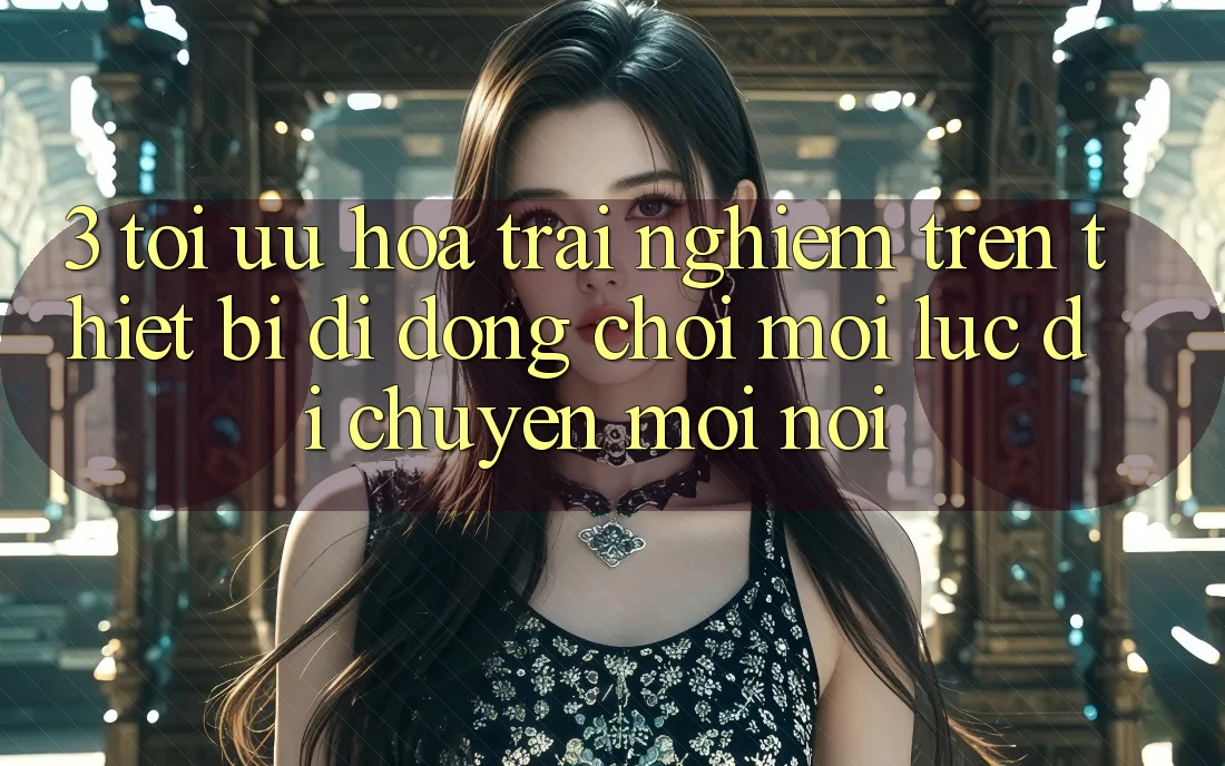 3. Tối Ưu Hóa Trải Nghiệm Trên Thiết Bị Di Động: Chơi Mọi Lúc, Di chuyển Mọi nơi