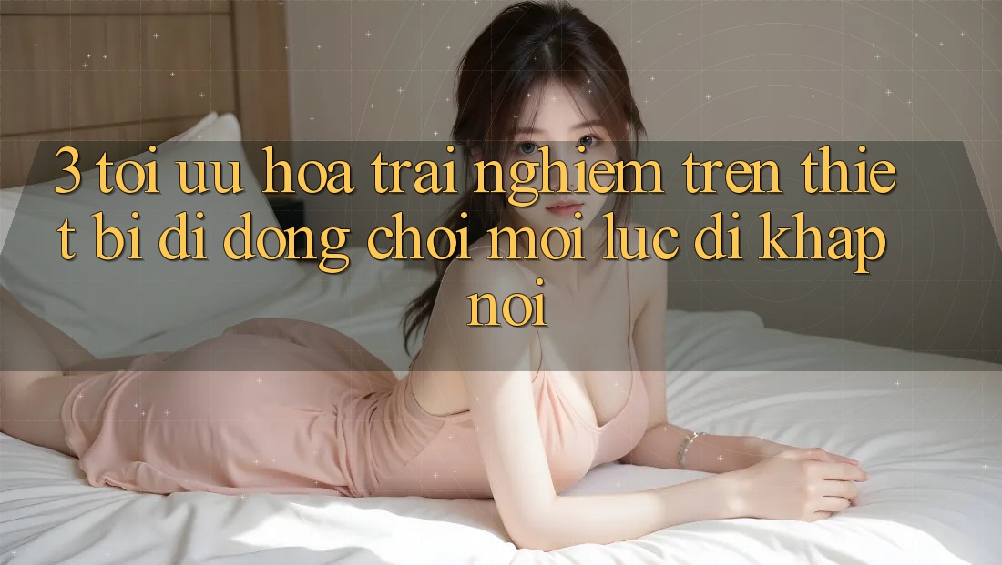 3. Tối Ưu Hóa Trải Nghiệm Trên Thiết Bị Di Động: Chơi Mọi Lúc, Đi Khắp nơi