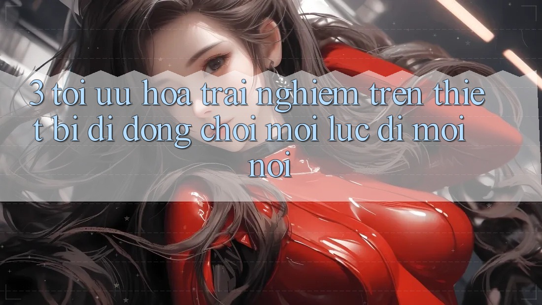 3. Tối Ưu Hóa Trải nghiệm Trên Thiết Bị Di Động: Chơi Mọi Lúc, Đi Mọi nơi