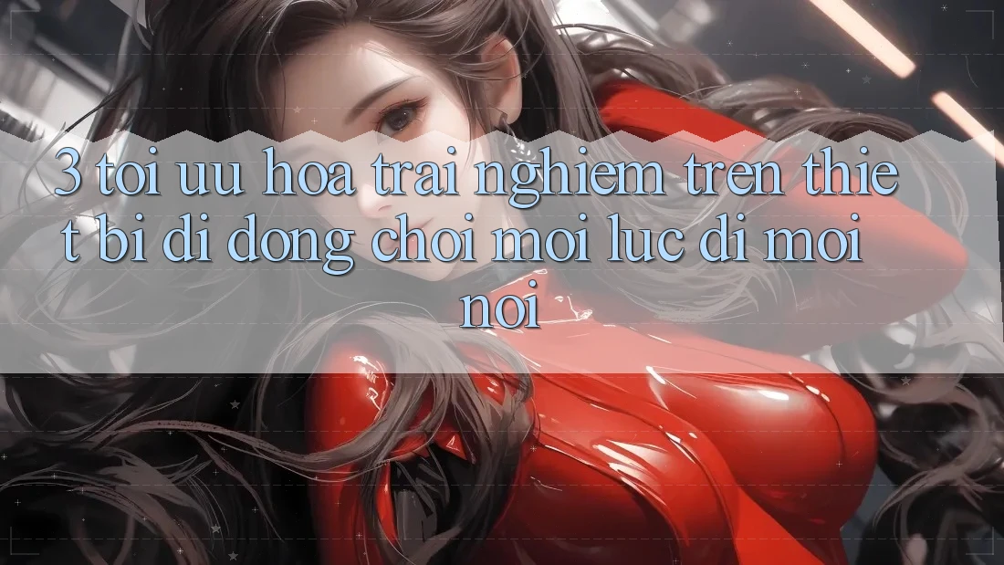 3. Tối Ưu Hóa Trải Nghiệm Trên Thiết Bị Di Động: Chơi Mọi Lúc, Đi Mọi nơi