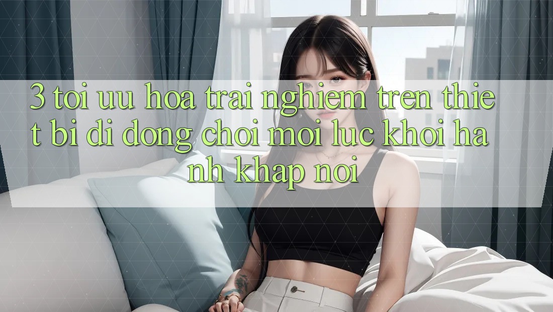 3. Tối Ưu Hóa Trải Nghiệm Trên Thiết Bị Di Động: Chơi Mọi Lúc, Khởi hành Khắp nơi