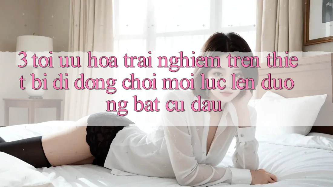 3. Tối Ưu Hóa Trải Nghiệm Trên Thiết Bị Di Động: Chơi Mọi Lúc, Lên đường Bất Cứ Đâu