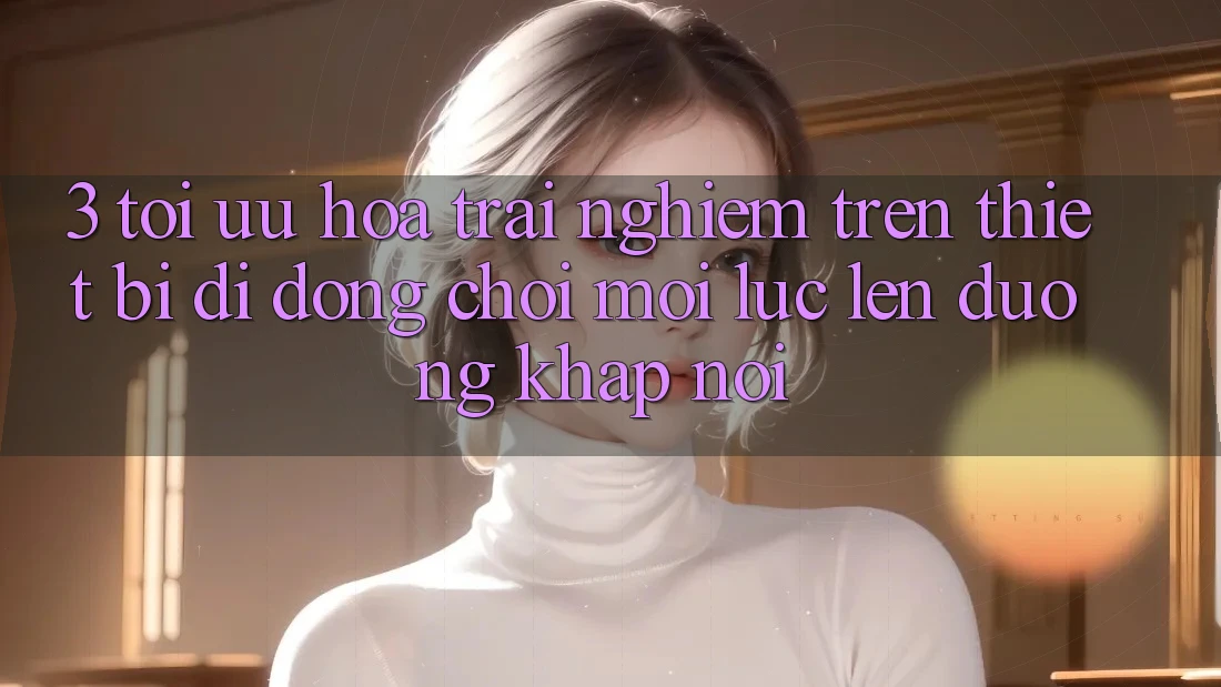3. Tối Ưu Hóa Trải Nghiệm Trên Thiết Bị Di Động: Chơi Mọi Lúc, Lên đường Khắp nơi