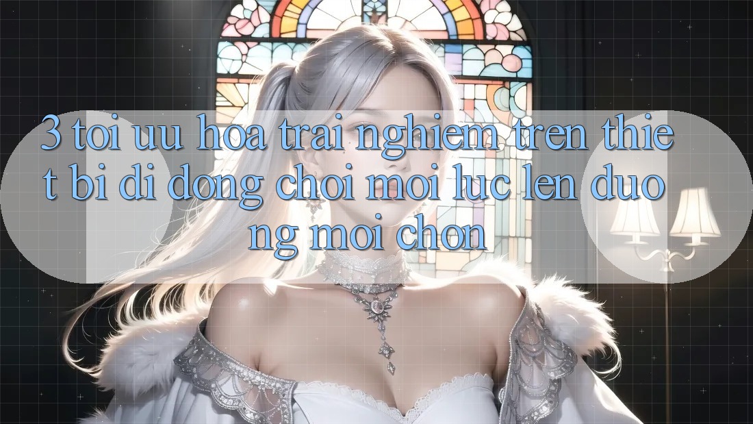 3. Tối Ưu Hóa Trải Nghiệm Trên Thiết Bị Di Động: Chơi Mọi Lúc, Lên đường Mọi chốn