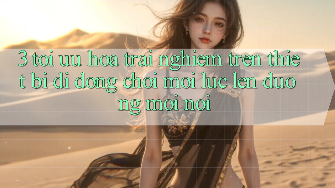 3. Tối Ưu Hóa Trải Nghiệm Trên Thiết Bị Di Động: Chơi Mọi Lúc, Lên đường Mọi nơi