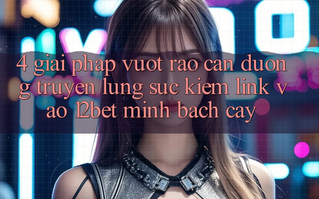 4. Giải Pháp Vượt Rào Cản Đường Truyền: Lùng sục Kiếm Link Vào 12bet Minh bạch cậy
