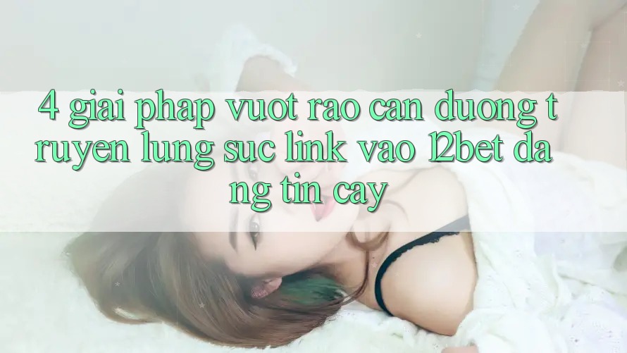4. Giải Pháp Vượt Rào Cản Đường Truyền: Lùng sục Link Vào 12bet Đáng tin cậy