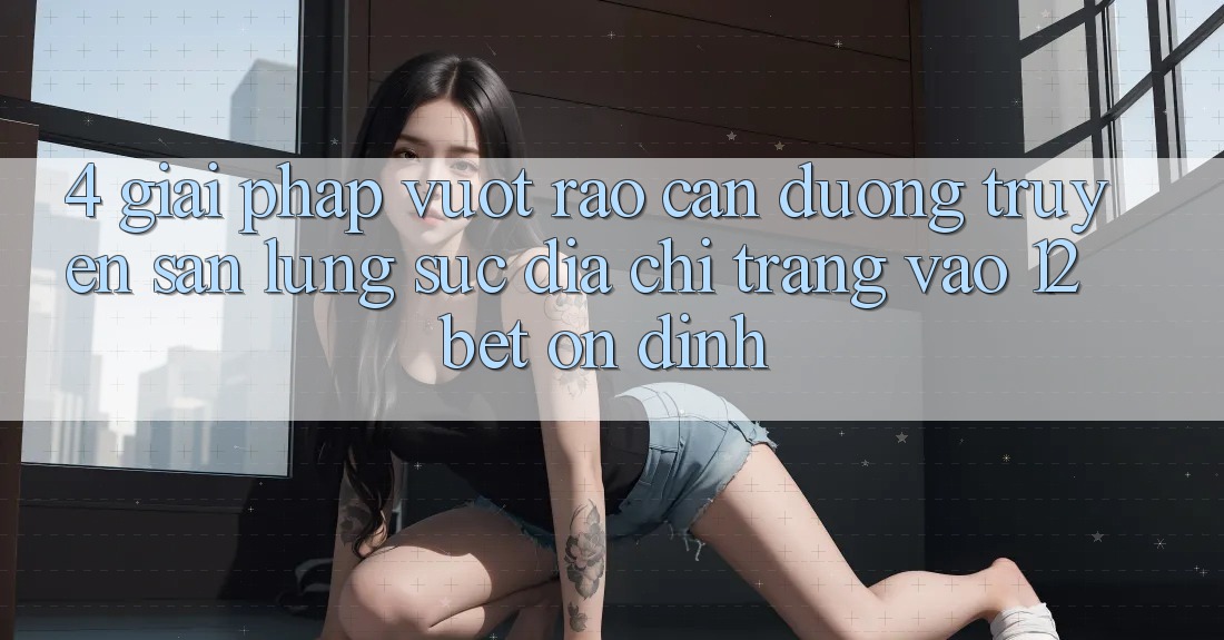 4. Giải Pháp Vượt Rào Cản Đường Truyền: Săn lùng sục Địa chỉ trang Vào 12bet Ổn định