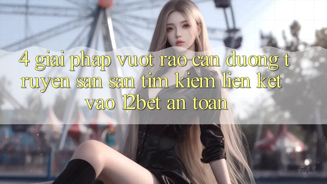 4. Giải Pháp Vượt Rào Cản Đường Truyền: Săn săn tìm kiếm Liên kết Vào 12bet An Toàn